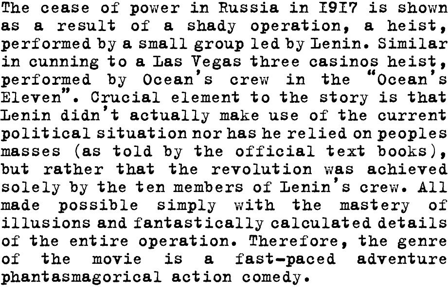The cease of power in Russia in 1917 is shown as a result of a shady operation, a heist, performed by a small group led by Lenin. Similar in cunning to a Las Vegas three casinos heist, performed by Ocean’s crew in the “Ocean’s Eleven”. Crucial element to the story is that Lenin didn’t actually make use of the current political situation nor has he relied on peoples masses (as told by the official text books), but rather that the revolution was achieved solely by the ten members of Lenin’s crew. All made possible simply with the mastery of illusions and fantastically calculated details of the entire operation. Therefore, the genre of the movie is a fast-paced adventure phantasmagorical action comedy. 